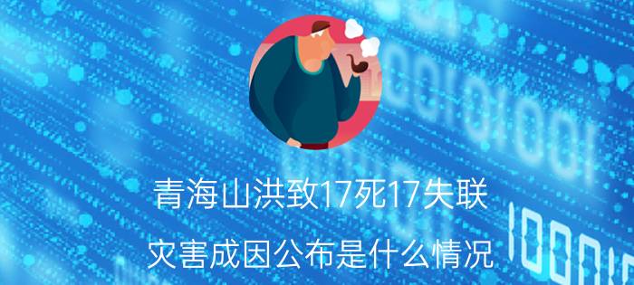 青海山洪致17死17失联 灾害成因公布是什么情况 青海山洪致17死17失联 灾害成因公布详细来龙去脉是怎么样